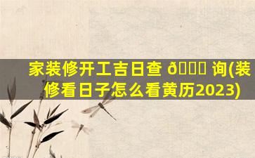 家装修开工吉日查 💐 询(装修看日子怎么看黄历2023)